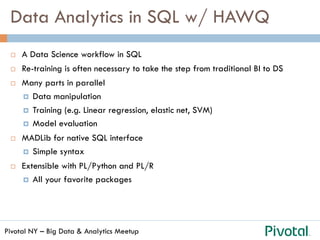 Pivotal NY – Big Data & Analytics Meetup
Data Analytics in SQL w/ HAWQ
¨  A Data Science workflow in SQL
¨  Re-training is often necessary to take the step from traditional BI to DS
¨  Many parts in parallel
¤  Data manipulation
¤  Training (e.g. Linear regression, elastic net, SVM)
¤  Model evaluation
¨  MADLib for native SQL interface
¤  Simple syntax
¨  Extensible with PL/Python and PL/R
¤  All your favorite packages
 