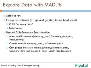 Pivotal NY – Big Data & Analytics Meetup
Explore Data with MADLib
¨  Select a row
¨  Group by customer (+ age and gender) to see total spend
¤  Call it ‘summary_stats’
¤  Select a row
¨  Use MADLib Summary Stats function
¤  select madlib.summary('summary_stats', 'summary_stats_out’,
‘total_spent');
¤  Creates a table ‘summary_stats_out’ we can query
¤  Can group by: select madlib.summary('summary_stats',
'summary_stats_out_grouped', ‘total_spent’, ‘gender, age’);
 