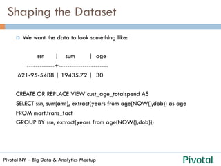 Pivotal NY – Big Data & Analytics Meetup
Shaping the Dataset
¤  We want the data to look something like:
ssn | sum | age
-------------+-----------------------
621-95-5488 | 19435.72 | 30
CREATE OR REPLACE VIEW cust_age_totalspend AS
SELECT ssn, sum(amt), extract(years from age(NOW(),dob)) as age
FROM mart.trans_fact
GROUP BY ssn, extract(years from age(NOW(),dob));
 