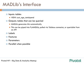 Pivotal NY – Big Data & Analytics Meetup
MADLib’s Interface
¤  Inputs: tables
n  VIEW: cust_age_totalspend
¤  Outputs: tables that can be queried
n  MADLib generates this automatically
n  This can be piped into PyMADLib, pulled via Tableau connector, or queriable from
an API
¤  Labels
¤  Features
¤  Parameters
¤  Parallel when possible
 