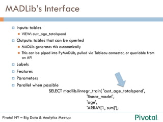Pivotal NY – Big Data & Analytics Meetup
MADLib’s Interface
¤  Inputs: tables
n  VIEW: cust_age_totalspend
¤  Outputs: tables that can be queried
n  MADLib generates this automatically
n  This can be piped into PyMADLib, pulled via Tableau connector, or queriable from
an API
¤  Labels
¤  Features
¤  Parameters
¤  Parallel when possible
SELECT madlib.linregr_train( 'cust_age_totalspend',
'linear_model',
'age',
'ARRAY[1, sum]’);
 