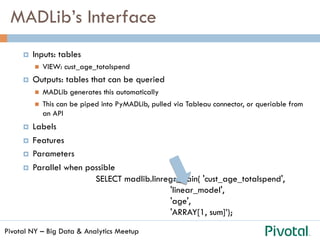 Pivotal NY – Big Data & Analytics Meetup
MADLib’s Interface
¤  Inputs: tables
n  VIEW: cust_age_totalspend
¤  Outputs: tables that can be queried
n  MADLib generates this automatically
n  This can be piped into PyMADLib, pulled via Tableau connector, or queriable from
an API
¤  Labels
¤  Features
¤  Parameters
¤  Parallel when possible
SELECT madlib.linregr_train( 'cust_age_totalspend',
'linear_model',
'age',
'ARRAY[1, sum]’);
 