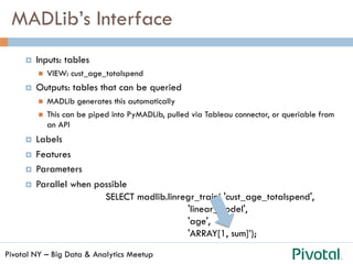 Pivotal NY – Big Data & Analytics Meetup
MADLib’s Interface
¤  Inputs: tables
n  VIEW: cust_age_totalspend
¤  Outputs: tables that can be queried
n  MADLib generates this automatically
n  This can be piped into PyMADLib, pulled via Tableau connector, or queriable from
an API
¤  Labels
¤  Features
¤  Parameters
¤  Parallel when possible
SELECT madlib.linregr_train( 'cust_age_totalspend',
'linear_model',
'age',
'ARRAY[1, sum]’);
 