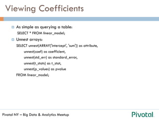 Pivotal NY – Big Data & Analytics Meetup
Viewing Coefficients
¤  As simple as querying a table:
SELECT * FROM linear_model;
¤  Unnest arrays:
SELECT unnest(ARRAY['intercept', 'sum']) as attribute,
unnest(coef) as coefficient,
unnest(std_err) as standard_error,
unnest(t_stats) as t_stat,
unnest(p_values) as pvalue
FROM linear_model;
 