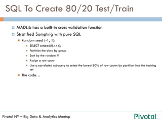 Pivotal NY – Big Data & Analytics Meetup
SQL To Create 80/20 Test/Train
¤  MADLib has a built-in cross validation function
¤  Stratified Sampling with pure SQL
n  Random seed (-1, 1):
n  SELECT setseed(0.444);
n  Partition the data by group
n  Sort by the random #
n  Assign a row count
n  Use a correlated subquery to select the lowest 80% of row counts by partition into the training
set
n  The code…
 