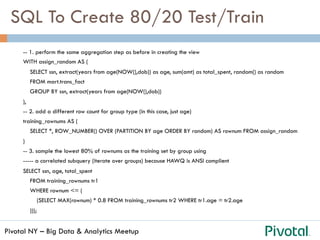 Pivotal NY – Big Data & Analytics Meetup
SQL To Create 80/20 Test/Train
-- 1. perform the same aggregation step as before in creating the view
WITH assign_random AS (
SELECT ssn, extract(years from age(NOW(),dob)) as age, sum(amt) as total_spent, random() as random
FROM mart.trans_fact
GROUP BY ssn, extract(years from age(NOW(),dob))
),
-- 2. add a different row count for group type (in this case, just age)
training_rownums AS (
SELECT *, ROW_NUMBER() OVER (PARTITION BY age ORDER BY random) AS rownum FROM assign_random
)
-- 3. sample the lowest 80% of rownums as the training set by group using
----- a correlated subquery (iterate over groups) because HAWQ is ANSI complient
SELECT ssn, age, total_spent
FROM training_rownums tr1
WHERE rownum <= (
(SELECT MAX(rownum) * 0.8 FROM training_rownums tr2 WHERE tr1.age = tr2.age
)));
 