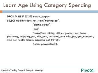 Pivotal NY – Big Data & Analytics Meetup
Learn Age Using Category Spending
DROP TABLE IF EXISTS elastic_output;
SELECT madlib.elastic_net_train( 'training_set',
'elastic_output',
'age',
'array[food_dining, utilities, grocery_net, home,
pharmacy, shopping_pos, kids_pets, personal_care, misc_pos, gas_transport,
misc_net, health_fitness, shopping_net, travel]',
<other parameters>);
 