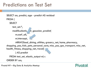 Pivotal NY – Big Data & Analytics Meetup
Predictions on Test Set
SELECT ssn, predict, age - predict AS residual
FROM (
SELECT
test_set.*,
madlib.elastic_net_gaussian_predict(
m.coef_all,
m.intercept,
ARRAY[food_dining, utilities, grocery_net, home, pharmacy,
shopping_pos, kids_pets, personal_care, misc_pos, gas_transport, misc_net,
health_fitness, shopping_net, travel]
) AS predict
FROM test_set, elastic_output m) s
ORDER BY ssn;
 