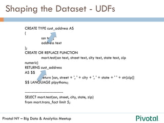Pivotal NY – Big Data & Analytics Meetup
Shaping the Dataset - UDFs
CREATE TYPE cust_address AS
(
ssn text,
address text
);
CREATE OR REPLACE FUNCTION
mart.test(ssn text, street text, city text, state text, zip
numeric)
RETURNS cust_address
AS $$
return [ssn, street + ', ' + city + ', ' + state + ' ' + str(zip)]
$$ LANGUAGE plpythonu;
----------------------------
SELECT mart.test(ssn, street, city, state, zip)
from mart.trans_fact limit 5;
 