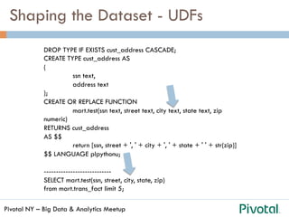 Pivotal NY – Big Data & Analytics Meetup
Shaping the Dataset - UDFs
DROP TYPE IF EXISTS cust_address CASCADE;
CREATE TYPE cust_address AS
(
ssn text,
address text
);
CREATE OR REPLACE FUNCTION
mart.test(ssn text, street text, city text, state text, zip
numeric)
RETURNS cust_address
AS $$
return [ssn, street + ', ' + city + ', ' + state + ' ' + str(zip)]
$$ LANGUAGE plpythonu;
----------------------------
SELECT mart.test(ssn, street, city, state, zip)
from mart.trans_fact limit 5;
 