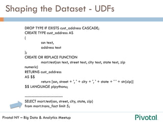 Pivotal NY – Big Data & Analytics Meetup
Shaping the Dataset - UDFs
DROP TYPE IF EXISTS cust_address CASCADE;
CREATE TYPE cust_address AS
(
ssn text,
address text
);
CREATE OR REPLACE FUNCTION
mart.test(ssn text, street text, city text, state text, zip
numeric)
RETURNS cust_address
AS $$
return [ssn, street + ', ' + city + ', ' + state + ' ' + str(zip)]
$$ LANGUAGE plpythonu;
----------------------------
SELECT mart.test(ssn, street, city, state, zip)
from mart.trans_fact limit 5;
 