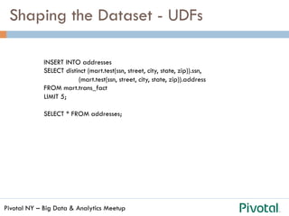 Pivotal NY – Big Data & Analytics Meetup
Shaping the Dataset - UDFs
INSERT INTO addresses
SELECT distinct (mart.test(ssn, street, city, state, zip)).ssn,
(mart.test(ssn, street, city, state, zip)).address
FROM mart.trans_fact
LIMIT 5;
SELECT * FROM addresses;
 