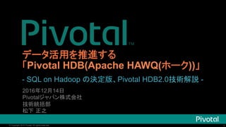 1© Copyright 2016 Pivotal. All rights reserved. 1© Copyright 2016 Pivotal. All rights reserved.
データ活用を推進する
「Pivotal HDB(Apache HAWQ(ホーク))」
2016年12月14日	
Pivotalジャパン株式会社	
技術統括部	
松下 正之	
- SQL on Hadoop の決定版、Pivotal HDB2.0技術解説 -
 