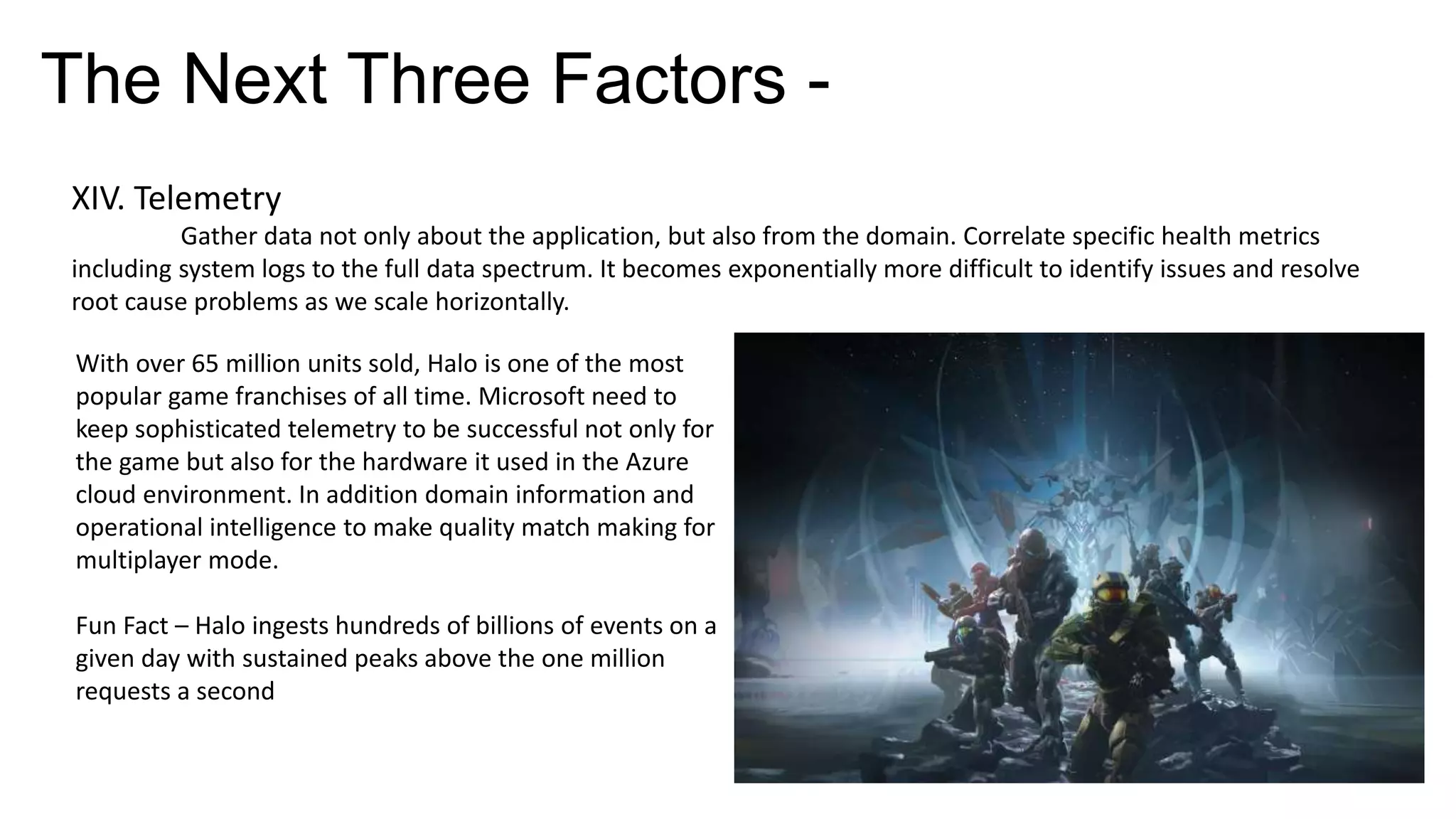 The Next Three Factors -
XIV. Telemetry
Gather data not only about the application, but also from the domain. Correlate specific health metrics
including system logs to the full data spectrum. It becomes exponentially more difficult to identify issues and resolve
root cause problems as we scale horizontally.
With over 65 million units sold, Halo is one of the most
popular game franchises of all time. Microsoft need to
keep sophisticated telemetry to be successful not only for
the game but also for the hardware it used in the Azure
cloud environment. In addition domain information and
operational intelligence to make quality match making for
multiplayer mode.
Fun Fact – Halo ingests hundreds of billions of events on a
given day with sustained peaks above the one million
requests a second
 