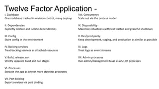 Twelve Factor Application -
I. Codebase
One codebase tracked in revision control, many deploys
II. Dependencies
Explicitly declare and isolate dependencies
III. Config
Store config in the environment
IV. Backing services
Treat backing services as attached resources
V. Build, release, run
Strictly separate build and run stages
VI. Processes
Execute the app as one or more stateless processes
VII. Port binding
Export services via port binding
VIII. Concurrency
Scale out via the process model
IX. Disposability
Maximize robustness with fast startup and graceful shutdown
X. Dev/prod parity
Keep development, staging, and production as similar as possible
XI. Logs
Treat logs as event streams
XII. Admin processes
Run admin/management tasks as one-off processes
 