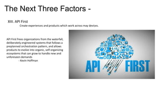 The Next Three Factors -
XIII. API First
Create experiences and products which work across may devices.
API First frees organizations from the waterfall,
deliberately engineered systems that follows a
preplanned orchestration pattern, and allows
products to evolve into organic, self-organizing
ecosystems that can grow to handle new and
unforeseen demands
- Kevin Hoffman
 
