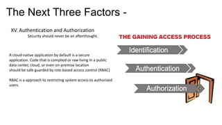 The Next Three Factors -
XV. Authentication and Authorization
Security should never be an afterthought.
A cloud-native application by default is a secure
application. Code that is complied or raw living In a public
data center, cloud, or even on-premise location
should be safe guarded by role-based access control (RBAC)
RBAC is a approach to restricting system access to authorized
users.
 