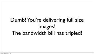 Dumb!You’re delivering full size
images!
The bandwidth bill has tripled!
Friday, September 13, 13
 
