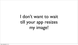 I don’t want to wait
till your app resizes
my image!
Friday, September 13, 13
 