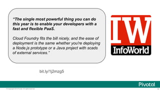 “The single most powerful thing you can do
this year is to enable your developers with a
fast and flexible PaaS.
Cloud Foundry fits the bill nicely, and the ease of
deployment is the same whether you're deploying
a Node.js prototype or a Java project with scads
of external services.”

bit.ly/1j2mzg5

© Copyright 2014 Pivotal. All rights reserved.

10

 