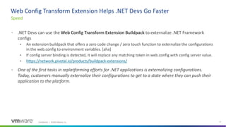 Confidential │ ©2020 VMware, Inc. 11
• .NET Devs can use the Web Config Transform Extension Buildpack to externalize .NET Framework
configs
• An extension buildpack that offers a zero code change / zero touch function to externalize the configurations
in the web.config to environment variables. [aha]
• If config server binding is detected, it will replace any matching token in web.config with config server value.
• https://network.pivotal.io/products/buildpack-extensions/
• One of the first tasks in replatforming efforts for .NET applications is externalizing configurations.
Today, customers manually externalize their configurations to get to a state where they can push their
application to the platform.
Speed
Web Config Transform Extension Helps .NET Devs Go Faster
 