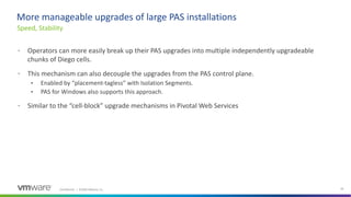 Confidential │ ©2020 VMware, Inc. 20
• Operators can more easily break up their PAS upgrades into multiple independently upgradeable
chunks of Diego cells.
• This mechanism can also decouple the upgrades from the PAS control plane.
• Enabled by “placement-tagless” with Isolation Segments.
• PAS for Windows also supports this approach.
• Similar to the “cell-block” upgrade mechanisms in Pivotal Web Services
Speed, Stability
More manageable upgrades of large PAS installations
 