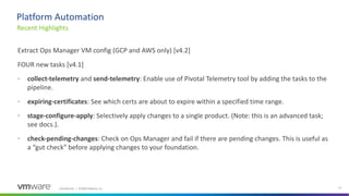Confidential │ ©2020 VMware, Inc. 21
Extract Ops Manager VM config (GCP and AWS only) [v4.2]
FOUR new tasks [v4.1]
• collect-telemetry and send-telemetry: Enable use of Pivotal Telemetry tool by adding the tasks to the
pipeline.
• expiring-certificates: See which certs are about to expire within a specified time range.
• stage-configure-apply: Selectively apply changes to a single product. (Note: this is an advanced task;
see docs.).
• check-pending-changes: Check on Ops Manager and fail if there are pending changes. This is useful as
a “gut check” before applying changes to your foundation.
Recent Highlights
Platform Automation
 