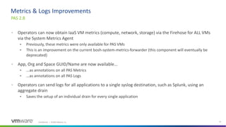 Confidential │ ©2020 VMware, Inc. 22
• Operators can now obtain IaaS VM metrics (compute, network, storage) via the Firehose for ALL VMs
via the System Metrics Agent
• Previously, these metrics were only available for PAS VMs
• This is an improvement on the current bosh-system-metrics-forwarder (this component will eventually be
deprecated)
• App, Org and Space GUID/Name are now available...
• ...as annotations on all PAS Metrics
• ...as annotations on all PAS Logs
• Operators can send logs for all applications to a single syslog destination, such as Splunk, using an
aggregate drain
• Saves the setup of an individual drain for every single application
PAS 2.8
Metrics & Logs Improvements
 