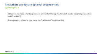 Confidential │ ©2020 VMware, Inc. 23
• A tile does not need a hard dependency on another tile (eg: Healthwatch can be optionally dependent
on PAS and PKS).
• Operators do not have to care about the “right order” to deploy tiles.
Ops Manager 2.8
Tile authors can declare optional dependencies
 