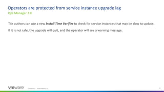 Confidential │ ©2020 VMware, Inc. 24
Tile authors can use a new Install Time Verifier to check for service instances that may be slow to update.
If it is not safe, the upgrade will quit, and the operator will see a warning message.
Ops Manager 2.8
Operators are protected from service instance upgrade lag
 
