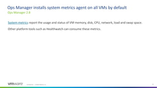 Confidential │ ©2020 VMware, Inc. 25
System metrics report the usage and status of VM memory, disk, CPU, network, load and swap space.
Other platform tools such as Healthwatch can consume these metrics.
Ops Manager 2.8
Ops Manager installs system metrics agent on all VMs by default
 