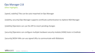 Confidential │ ©2020 VMware, Inc. 26
[speed, stability] Tiles can be auto-imported on Ops Manager
[stability, security] Ops Manager supports certificate authentication to vSphere NSX Manager
[stability] Operators can use the API to revert pending changes
[security] Operators can configure multiple hardware security module (HSM) hosts in CredHub
[security] BOSH VMs can use signed URLs to communicate with Blobstore
Other Highlights
Ops Manager 2.8
 