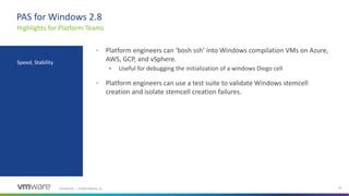 Confidential │ ©2020 VMware, Inc. 31
PAS for Windows 2.8
• Platform engineers can ‘bosh ssh’ into Windows compilation VMs on Azure,
AWS, GCP, and vSphere.
• Useful for debugging the initialization of a windows Diego cell
• Platform engineers can use a test suite to validate Windows stemcell
creation and isolate stemcell creation failures.
Highlights for Platform Teams
Speed, Stability
 