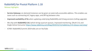 Confidential │ ©2020 VMware, Inc. 33
• Service Gateway: on-demand instances can be given an externally accessible address. This enables use
cases such as connecting IoT, legacy apps, and DR’ing between sites
• Improved availability of SIs when updating underlying RabbitMQ and Erlang versions (rolling upgrade)
• We ship with RabbitMQ 3.8.1 which brings quorum queues, improved monitoring, OAuth 2.0, and
Single Active Consumer https://www.rabbitmq.com/blog/2019/11/11/rabbitmq-3-8-release-overview/
• ICYMI: RabbitMQ Summit 2019 talks are on YouTube
Release Highlights
RabbitMQ for Pivotal Platform 1.18
 
