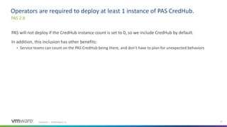 Confidential │ ©2020 VMware, Inc. 35
PAS will not deploy if the CredHub instance count is set to 0, so we include CredHub by default.
In addition, this inclusion has other benefits:
• Service teams can count on the PAS CredHub being there, and don't have to plan for unexpected behaviors
PAS 2.8
Operators are required to deploy at least 1 instance of PAS CredHub.
 