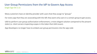 Confidential │ ©2020 VMware, Inc. 36
Many customers have an identity provider with users that they assign to “groups”
For every app that they are associating with the IdP, they want only users in a certain group to get access.
UAA to perform user group authorization enforcement, a more elegant solution compared to the present
state (i.e. client servers inspecting scopes in the token that UAA issues).
App Developers no longer have to embed user group permissions into the app code
Single Sign-On 1.11
User Group Permissions from the IdP to Govern App Access
 