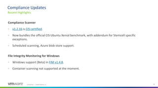Confidential │ ©2020 VMware, Inc. 38
Compliance Scanner
• v1.2.16 is CIS certified.
• Now bundles the official CIS Ubuntu Xenial benchmark, with addendum for Stemcell specific
exceptions.
• Scheduled scanning, Azure blob store support.
File Integrity Monitoring for Windows
• Windows support (Beta) in FIM v1.4.8.
• Container scanning not supported at the moment.
Recent Highlights
Compliance Updates
 