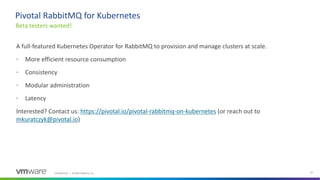 Confidential │ ©2020 VMware, Inc. 41
A full-featured Kubernetes Operator for RabbitMQ to provision and manage clusters at scale.
• More efficient resource consumption
• Consistency
• Modular administration
• Latency
Interested? Contact us: https://pivotal.io/pivotal-rabbitmq-on-kubernetes (or reach out to
mkuratczyk@pivotal.io)
Beta testers wanted!
Pivotal RabbitMQ for Kubernetes
 