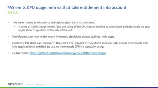 Confidential │ ©2020 VMware, Inc. 7
• The new metric is relative to the application CPU entitlement.
• A value of 100% always means "you are using all the CPU you're entitled to and should probably scale up your
application," regardless of the size of the cell.
• Developers can now make more informed decisions about scaling their apps.
• Current CPU stats are relative to the cell's CPU capacity; they don't include data about how much CPU
the application is entitled to use vs how much CPU it's actually using.
• Learn more: https://github.com/cloudfoundry/cpu-entitlement-plugin
PAS 2.8
PAS emits CPU usage metrics that take entitlement into account
 