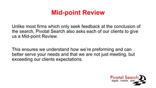 Mid-point Review
Unlike most firms which only seek feedback at the conclusion of
the search, Pivotal Search also asks each of our clients to give
us a Mid-point Review.
This ensures we understand how we’re preforming and can
better serve your needs and that we are not just meeting, but
exceeding our clients expectations.
 