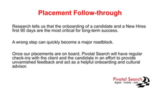 Placement Follow-through
Research tells us that the onboarding of a candidate and a New Hires
first 90 days are the most critical for long-term success.
A wrong step can quickly become a major roadblock.
Once our placements are on board, Pivotal Search will have regular
check-ins with the client and the candidate in an effort to provide
unvarnished feedback and act as a helpful onboarding and cultural
advisor.
 