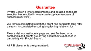 Guarantee
Pivotal Search’s time tested process and detailed candidate
selection has resulted in a near perfect placement rate of
success (over 99%).
We remain committed to both the client and candidate long after
a search is completed ensuring long lasting relationships.
Please visit our testimonial page and see firsthand what
companies and clients are saying about their experience in
partnering with Pivotal Search.
All PSI placements are guaranteed.
 