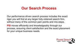 Our Search Process
Our performance driven search process includes the exact
rigor you will find at any larger fully-retained search firm,
without many of the common pain points and mis-steps.
PSI moves efficiently and knowledgeably through our
process, ensuring client satisfaction and the exact placement
for your unique business needs.
 