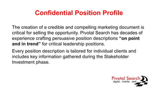 Confidential Position Profile
The creation of a credible and compelling marketing document is
critical for selling the opportunity. Pivotal Search has decades of
experience crafting persuasive position descriptions “on point
and in trend” for critical leadership positions.
Every position description is tailored for individual clients and
includes key information gathered during the Stakeholder
Investment phase.
 