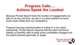 Progress Calls….
Actions Speak the Loudest
Because Pivotal Search limits the number of engagements we
take on at any one time, we are in a unique position to move
much more nimbly than our competitors.
Frequent two-way communication is critical in a true client
partnership. Pivotal Search requires that the client commit to
weekly or biweekly calls to keep active candidates engaged and
the search process generally on target.
 
