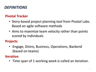 DEFINITIONSPivotal Tracker Story-based project planning tool from Pivotal Labs.Based on agile software methodsAims to maximize team velocity rather than points scored by individualsProjectsEngage, Distro, Business, Operations, Backend (based on teams)IterationTime span of 1 working week is called an iteration.2