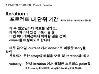 2. PIVOTAL TRACKER : Project : Iteration


Iteration :
  프로젝트 내 단위 기간                             (우리는 일주일 : 월요일 부터 일요일)



   매 주 월요일마다 목표를 정하고,
   아이스박스에 있는 스토리들 중
   이번 이터레이션에서 해야할 일을 선택
   owner를 배정하기로 합니다.

 매주 금요일 current 에서 done으로 이동한 story를
확인
 완료되지 못한 story의 해결을 모색 및 iteration을 회고

   velocity : 현재 iteration 에서 해결한 스토리의 point합.
                 목표 velocity를 넘어서는 story들은 backlog로 빠집니다.
 
