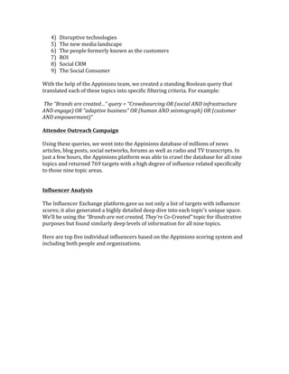 4)    Disruptive	
  technologies	
  	
  
     5)    The	
  new	
  media	
  landscape	
  
     6)    The	
  people	
  formerly	
  known	
  as	
  the	
  customers	
  
     7)    ROI	
  
     8)    Social	
  CRM	
  
     9)    The	
  Social	
  Consumer	
  
	
  
With	
  the	
  help	
  of	
  the	
  Appinions	
  team,	
  we	
  created	
  a	
  standing	
  Boolean	
  query	
  that	
  
translated	
  each	
  of	
  these	
  topics	
  into	
  specific	
  filtering	
  criteria.	
  For	
  example:	
  
	
  
	
  The	
  “Brands	
  are	
  created…”	
  query	
  =	
  “Crowdsourcing	
  OR	
  (social	
  AND	
  infrastructure	
  
AND	
  engage)	
  OR	
  "adaptive	
  business"	
  OR	
  (human	
  AND	
  seismograph)	
  OR	
  (customer	
  
AND	
  empowerment)”	
  
	
  
Attendee	
  Outreach	
  Campaign	
  
	
  
Using	
  these	
  queries,	
  we	
  went	
  into	
  the	
  Appinions	
  database	
  of	
  millions	
  of	
  news	
  
articles,	
  blog	
  posts,	
  social	
  networks,	
  forums	
  as	
  well	
  as	
  radio	
  and	
  TV	
  transcripts.	
  In	
  
just	
  a	
  few	
  hours,	
  the	
  Appinions	
  platform	
  was	
  able	
  to	
  crawl	
  the	
  database	
  for	
  all	
  nine	
  
topics	
  and	
  returned	
  769	
  targets	
  with	
  a	
  high	
  degree	
  of	
  influence	
  related	
  specifically	
  
to	
  those	
  nine	
  topic	
  areas.	
  	
  	
  	
  
	
  
	
  
Influencer	
  Analysis	
  
	
  
The	
  Influencer	
  Exchange	
  platform	
  gave	
  us	
  not	
  only	
  a	
  list	
  of	
  targets	
  with	
  influencer	
  
scores;	
  it	
  also	
  generated	
  a	
  highly	
  detailed	
  deep	
  dive	
  into	
  each	
  topic’s	
  unique	
  space.	
  	
  	
  
We’ll	
  be	
  using	
  the	
  “Brands	
  are	
  not	
  created,	
  They’re	
  Co-­‐Created”	
  topic	
  for	
  illustrative	
  
purposes	
  but	
  found	
  similarly	
  deep	
  levels	
  of	
  information	
  for	
  all	
  nine	
  topics.	
  
	
  
Here	
  are	
  top	
  five	
  individual	
  influencers	
  based	
  on	
  the	
  Appinions	
  scoring	
  system	
  and	
  
including	
  both	
  people	
  and	
  organizations.	
  	
  	
  
	
  
 
