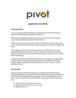  




                                                                                             	
  
	
  
	
  
                                         Appinions	
  Case	
  Study	
  
	
  
	
  
Summary&	
  Setup	
  
	
  
As	
  part	
  of	
  a	
  partnership	
  with	
  Appinions,	
  Pivot	
  developed	
  outbound	
  marketing	
  
programs	
  utilizing	
  Appinion’s	
  Influencer	
  Exchange.	
  
	
  
The	
  Influence	
  Exchange	
  generates	
  a	
  uniquely	
  three-­‐dimensional	
  and	
  targeted	
  
picture	
  of	
  social	
  influence.	
  As	
  Appinions	
  describes	
  it:	
  
	
  
“While	
  influencers	
  have	
  always	
  played	
  a	
  key	
  role	
  within	
  the	
  media	
  landscape,	
  the	
  
rise	
  of	
  social	
  media	
  has	
  made	
  it	
  increasingly	
  challenging	
  to	
  identify	
  and	
  engage	
  with	
  
them.	
  
	
  
“With	
  blogs,	
  Twitter	
  and	
  Facebook	
  attracting	
  more	
  attention,	
  there	
  has	
  been	
  a	
  
democratization	
  of	
  the	
  influencer	
  landscape.	
  Anyone	
  can	
  become	
  an	
  influencer,	
  
which	
  is	
  a	
  contrast	
  to	
  the	
  pre-­‐social	
  media	
  days	
  when	
  the	
  influencers	
  were	
  a	
  small,	
  
well-­‐defined	
  group.	
  
	
  
“Appinions’	
  Influencer	
  Exchange	
  tackles	
  the	
  influencer	
  ‘challenge’	
  by	
  giving	
  public	
  
relations	
  agencies	
  and	
  brands	
  a	
  powerful	
  and	
  innovative	
  platform	
  to	
  identify,	
  
analyze,	
  engage	
  and	
  monitor	
  the	
  leading	
  influencers	
  based	
  on	
  topics,	
  issues	
  or	
  
products/services.”	
  
	
  
	
  
What	
  We	
  Did	
  
	
  
Using	
  the	
  Appinions	
  Influencer	
  Exchange,	
  we	
  created	
  specific	
  keyword	
  filters	
  
related	
  to	
  eight	
  topics	
  drawn	
  from	
  the	
  content	
  framework	
  created	
  for	
  Pivot	
  2011	
  by	
  
Brian	
  Solis,	
  Pivot’s	
  host	
  and	
  executive	
  producer.	
  We	
  also	
  used	
  the	
  theme	
  of	
  Pivot	
  
2011,	
  “The	
  Social	
  Consumer,”	
  as	
  a	
  search	
  filter.	
  	
  These	
  topics	
  included	
  in	
  our	
  test	
  
were:	
  
	
  
      1) Audience	
  with	
  an	
  audience	
  of	
  audiences	
  
      2) Brands	
  are	
  not	
  created,	
  they’re	
  co-­‐created	
  
      3) Digital	
  Darwinism	
  
 