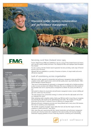 CASE STUDY




                                     Insurance leader musters remuneration
                                     and performance management




                                     Servicing rural New Zealand since 1905
                                     Farmers’ Mutual Group (FMG) was established in 1905 by a group of New Zealand farmers for farmers
                                     and is now the country’s leading rural insurer. The company has offices and employees based throughout
                                     New Zealand.
                                     For over a century, the New Zealand owned organisation has been providing a wide range of financial
                                     services to the rural sector.
                                     Although FMG was established as a provider of insurance to farmers, it’s target market and service
CUSTOMER:                            offering has expanded.
FMG, New Zealand’s leading rural
insurer                              Lack of consistency across organisation
                                     FMG had an ad-hoc approach to remuneration and performance management using spreadsheets to
BUSINESS ISSUES:                     complete reviews, which caused version control and data quality issues, says Andrea Brunner, FMG’s
                                     General Manager of Human Resources.
Quality, consistency and usability
                                     “There was no central depository for agreements, no management oversight and no checking procedures
of remuneration and performance      in place to ensure processes were followed. Effectively, there was no visibility from others outside of
management                           the immediate team and no reporting back to management on whether the process was effective or
                                     not.”
SOLUTION:                            FMG wanted to enhance its remuneration and performance management reviews, increase visibility and
                                     gain more control over the processes.
Remuneration Ally and
                                     “The main purpose of our remuneration strategy is to attract and retain the right people and to have
Performance Ally                     our employees feel valued.”
                                     While maintaining market competitive salaries, Andrea says FMG also needs to ensure they are recognising
OUTCOME:                             and rewarding the right people for the right behaviours and results. “We recognise not only good
                                     performance but the way it is achieved in terms of adherence to company values.”
HR team strategically focused,
                                     Although performance management processes were being followed well in some areas of the business,
managers empowered and               there was no consistency across departments.
employees more engaged               “We had little recognition of peoples’ impact within their team and also their impact on how the
                                     company as a whole performed,” says Andrea.
                                     Other issues they were experiencing with their manual remuneration and performance management
                                     processes were ensuring reviews were completed on time and accurately, and ensuring managers
                                     understood company guidelines in terms of what they should be considering and recommending.
 